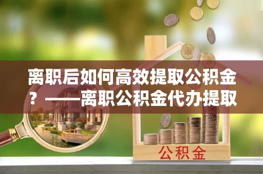 连山离职后如何高效提取公积金？——离职公积金代办提取全流程解析