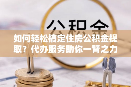 连山如何轻松搞定住房公积金提取？代办服务助你一臂之力