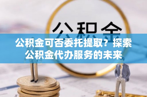 连山公积金可否委托提取？探索公积金代办服务的未来